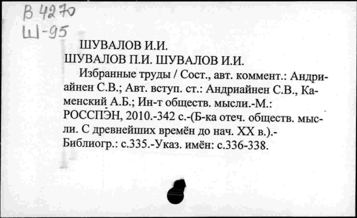 ﻿ШУВАЛОВ И.И.
ШУВАЛОВ П.И. ШУВАЛОВ И.И.
Избранные труды / Сост., авт. коммент.: Андри-айнен С.В.; Авт. вступ. ст.: Андриайнен С.В., Каменский А.Б.; Ин-т обществ, мысли.-М.: РОССПЭН, 2010.-342 с.-(Б-ка отеч. обществ, мысли. С древнейших времён до нач. XX в.).-Библиогр.: с.335.-Указ, имён: с.336-338.